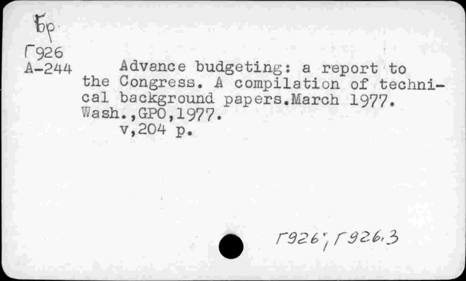 ﻿r 926
A-244 Advance budgeting: a report to the Congress. A compilation of techni cal background papers.March 1977. Wash.,GPO,1977.
V,204 p.